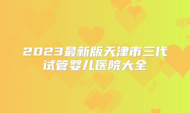 2023最新版天津市三代试管婴儿医院大全