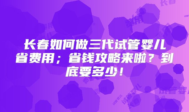 长春如何做三代试管婴儿省费用；省钱攻略来啦？到底要多少！