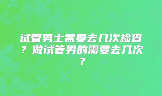 试管男士需要去几次检查？做试管男的需要去几次？