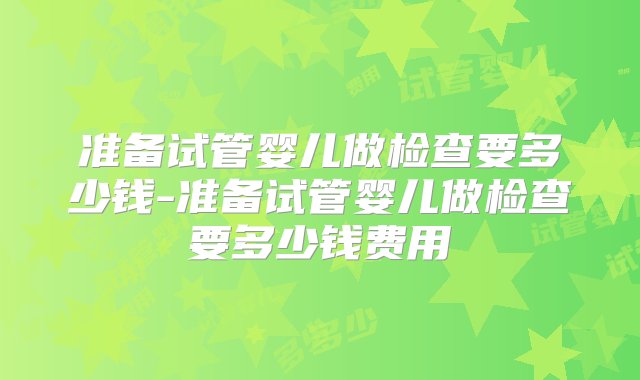 准备试管婴儿做检查要多少钱-准备试管婴儿做检查要多少钱费用