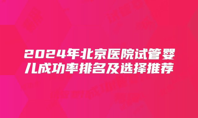 2024年北京医院试管婴儿成功率排名及选择推荐