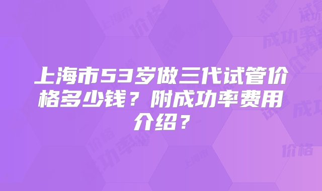 上海市53岁做三代试管价格多少钱？附成功率费用介绍？