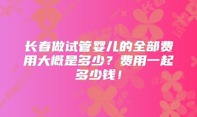 长春做试管婴儿的全部费用大概是多少？费用一起多少钱！