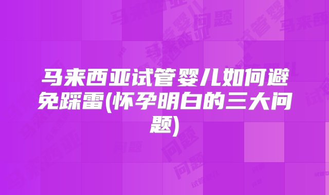 马来西亚试管婴儿如何避免踩雷(怀孕明白的三大问题)