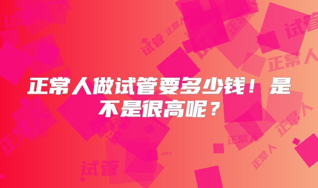 正常人做试管要多少钱！是不是很高呢？