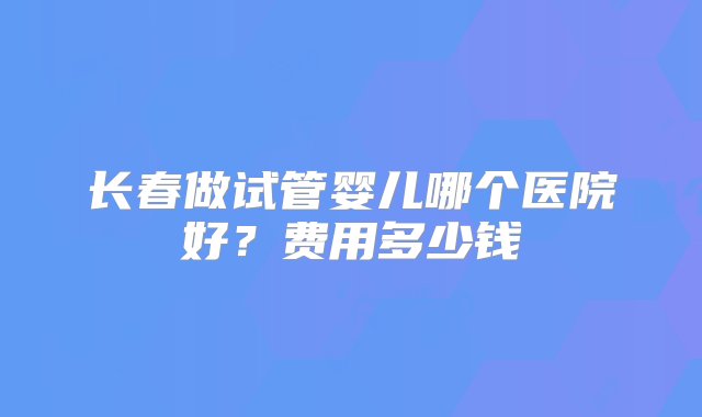 长春做试管婴儿哪个医院好？费用多少钱