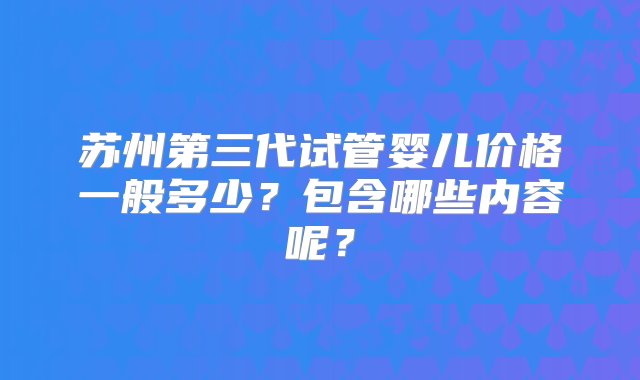 苏州第三代试管婴儿价格一般多少？包含哪些内容呢？