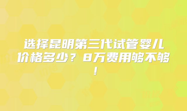 选择昆明第三代试管婴儿价格多少？8万费用够不够！