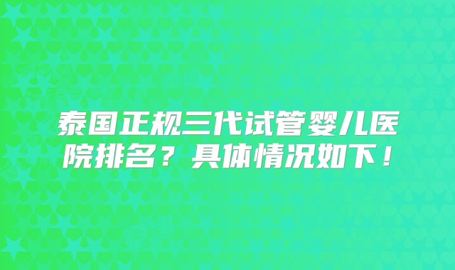 泰国正规三代试管婴儿医院排名？具体情况如下！