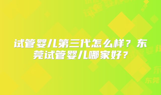 试管婴儿第三代怎么样？东莞试管婴儿哪家好？