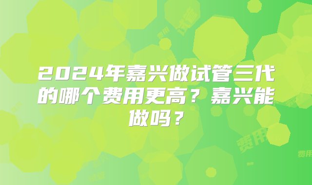 2024年嘉兴做试管三代的哪个费用更高？嘉兴能做吗？