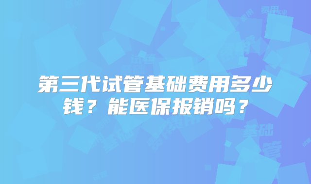 第三代试管基础费用多少钱？能医保报销吗？