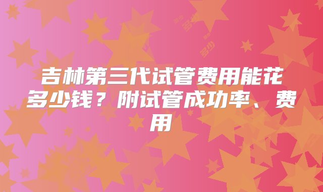 吉林第三代试管费用能花多少钱？附试管成功率、费用