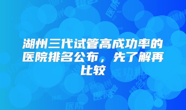 湖州三代试管高成功率的医院排名公布，先了解再比较