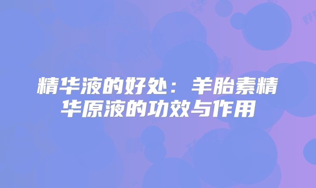 精华液的好处：羊胎素精华原液的功效与作用