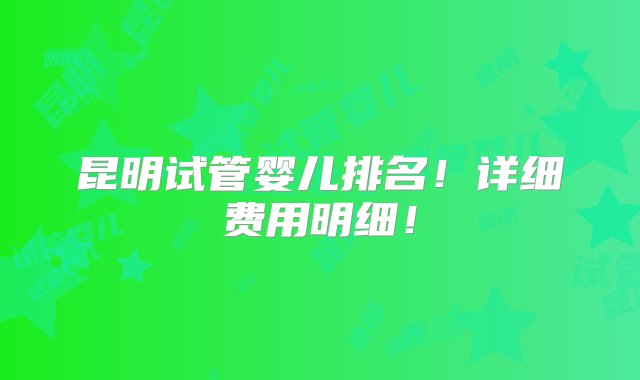 昆明试管婴儿排名！详细费用明细！