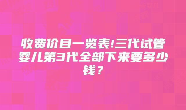 收费价目一览表!三代试管婴儿第3代全部下来要多少钱？