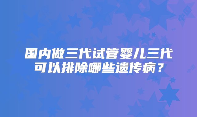 国内做三代试管婴儿三代可以排除哪些遗传病？