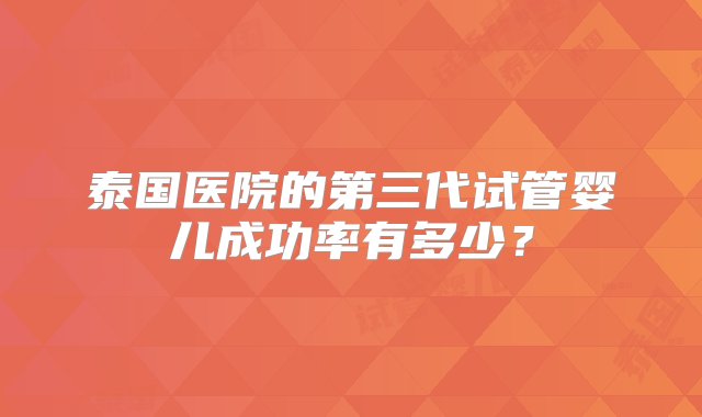 泰国医院的第三代试管婴儿成功率有多少？