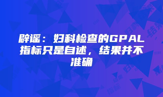 辟谣：妇科检查的GPAL指标只是自述，结果并不准确