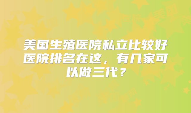 美国生殖医院私立比较好医院排名在这，有几家可以做三代？