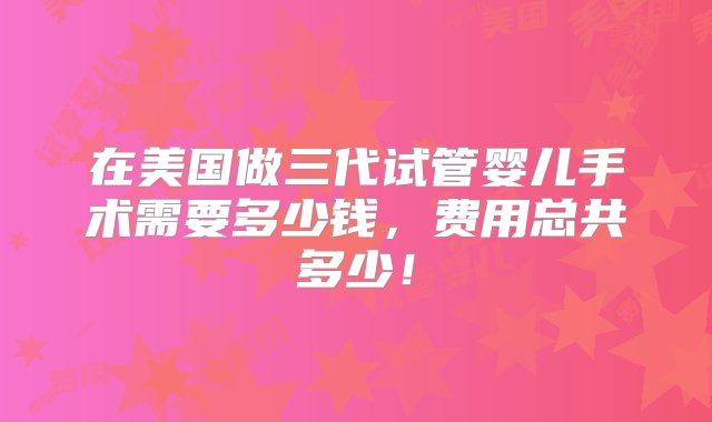 在美国做三代试管婴儿手术需要多少钱，费用总共多少！