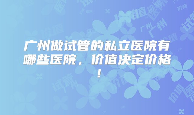 广州做试管的私立医院有哪些医院，价值决定价格！