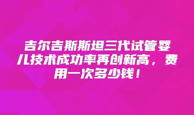 吉尔吉斯斯坦三代试管婴儿技术成功率再创新高，费用一次多少钱！