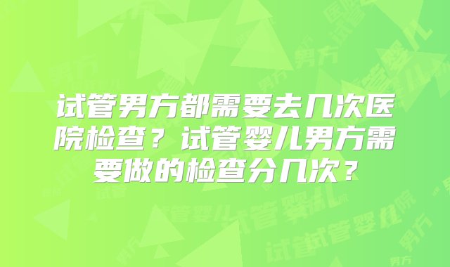 试管男方都需要去几次医院检查？试管婴儿男方需要做的检查分几次？