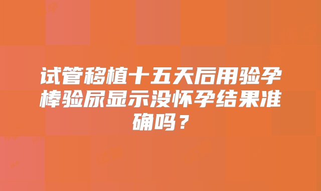 试管移植十五天后用验孕棒验尿显示没怀孕结果准确吗？