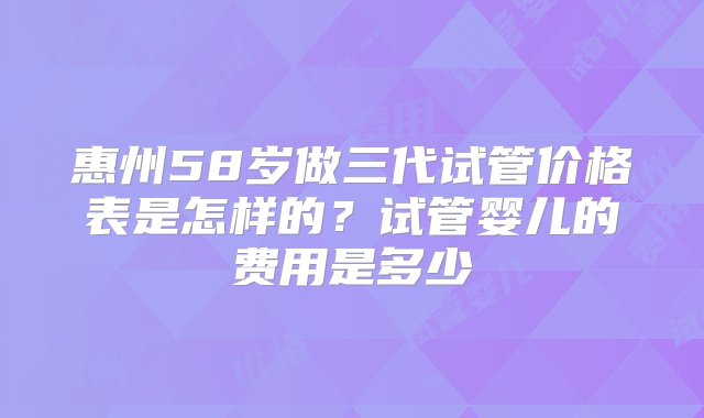 惠州58岁做三代试管价格表是怎样的？试管婴儿的费用是多少