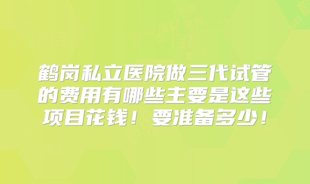 鹤岗私立医院做三代试管的费用有哪些主要是这些项目花钱！要准备多少！