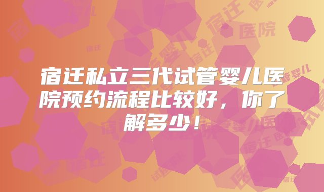 宿迁私立三代试管婴儿医院预约流程比较好，你了解多少！