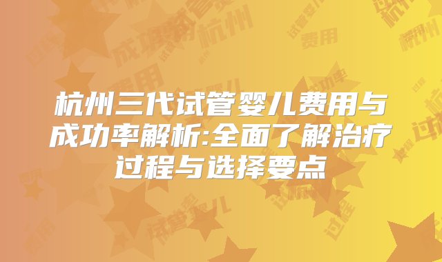 杭州三代试管婴儿费用与成功率解析:全面了解治疗过程与选择要点