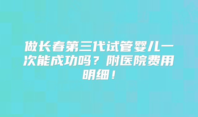 做长春第三代试管婴儿一次能成功吗？附医院费用明细！