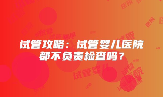 试管攻略：试管婴儿医院都不负责检查吗？