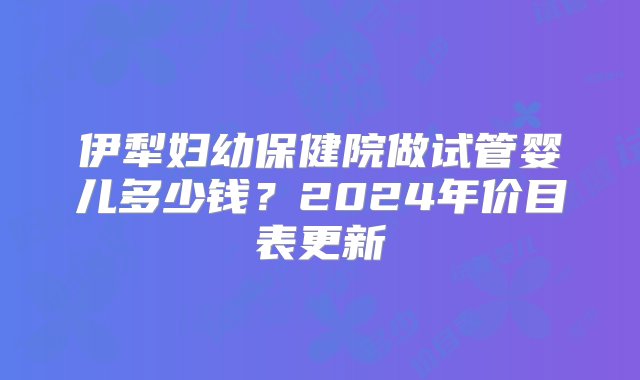 伊犁妇幼保健院做试管婴儿多少钱？2024年价目表更新