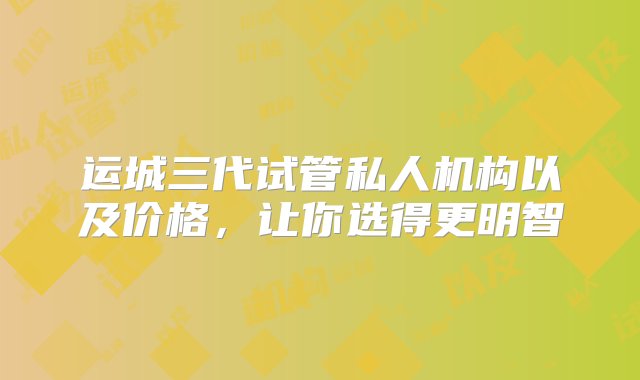 运城三代试管私人机构以及价格，让你选得更明智