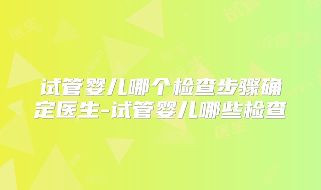 试管婴儿哪个检查步骤确定医生-试管婴儿哪些检查