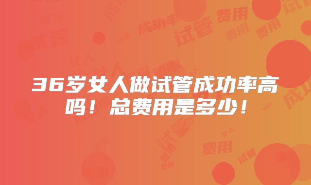 36岁女人做试管成功率高吗！总费用是多少！