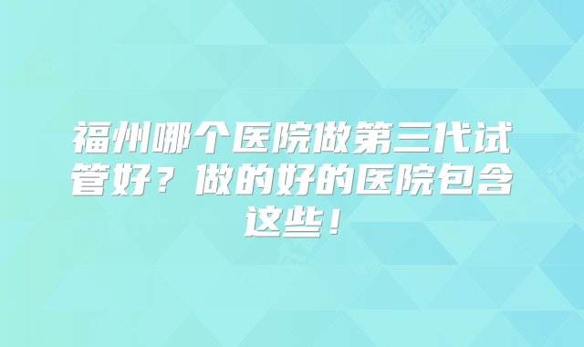 福州哪个医院做第三代试管好？做的好的医院包含这些！