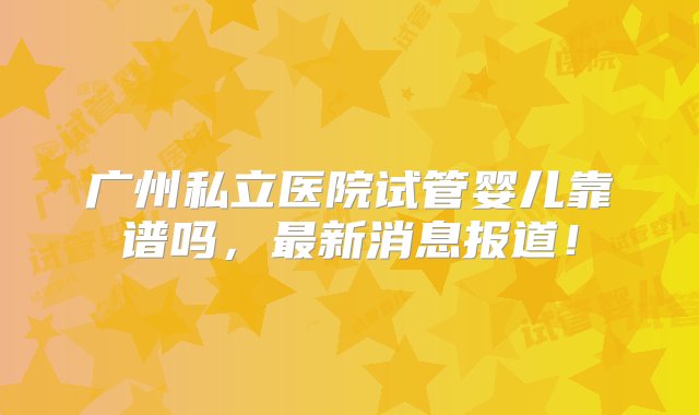 广州私立医院试管婴儿靠谱吗，最新消息报道！