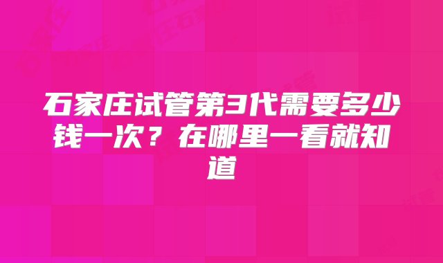 石家庄试管第3代需要多少钱一次？在哪里一看就知道