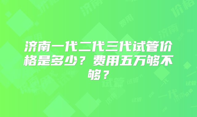 济南一代二代三代试管价格是多少？费用五万够不够？