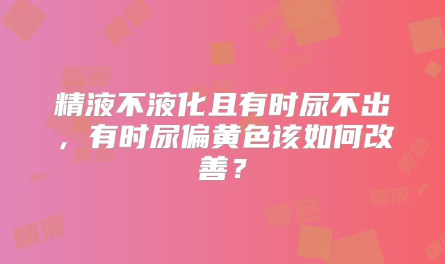 精液不液化且有时尿不出，有时尿偏黄色该如何改善？