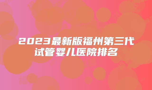 2023最新版福州第三代试管婴儿医院排名