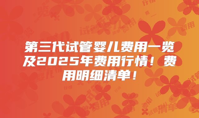 第三代试管婴儿费用一览及2025年费用行情！费用明细清单！