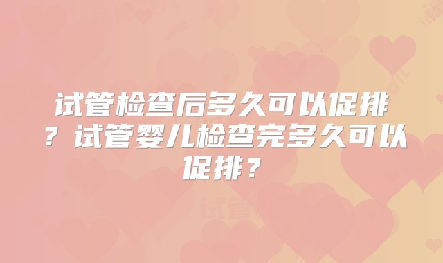 试管检查后多久可以促排？试管婴儿检查完多久可以促排？