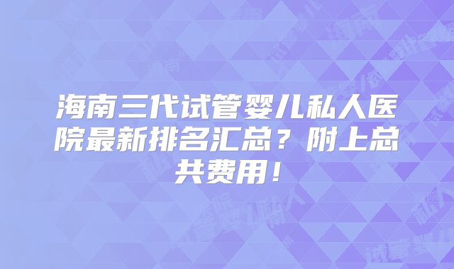 海南三代试管婴儿私人医院最新排名汇总？附上总共费用！