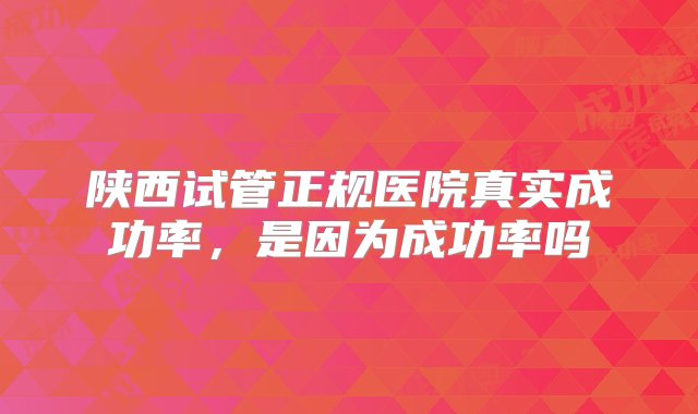 陕西试管正规医院真实成功率，是因为成功率吗